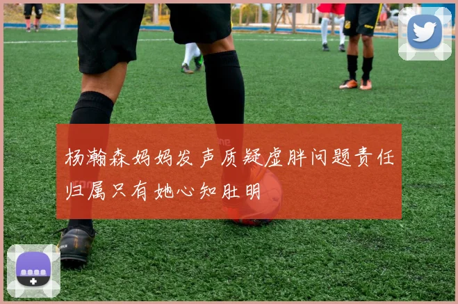 杨瀚森妈妈发声质疑虚胖问题责任归属只有她心知肚明