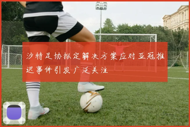 沙特足协拟定解决方案应对亚冠推迟事件引发广泛关注