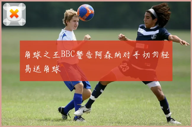 角球之王BBC警告阿森纳对手切勿轻易送角球
