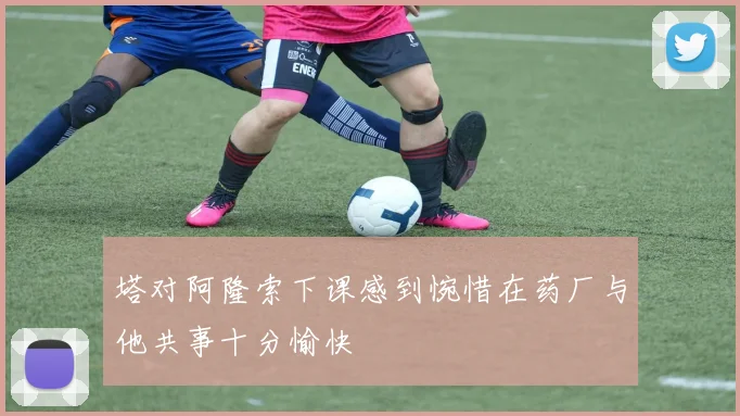 塔对阿隆索下课感到惋惜在药厂与他共事十分愉快