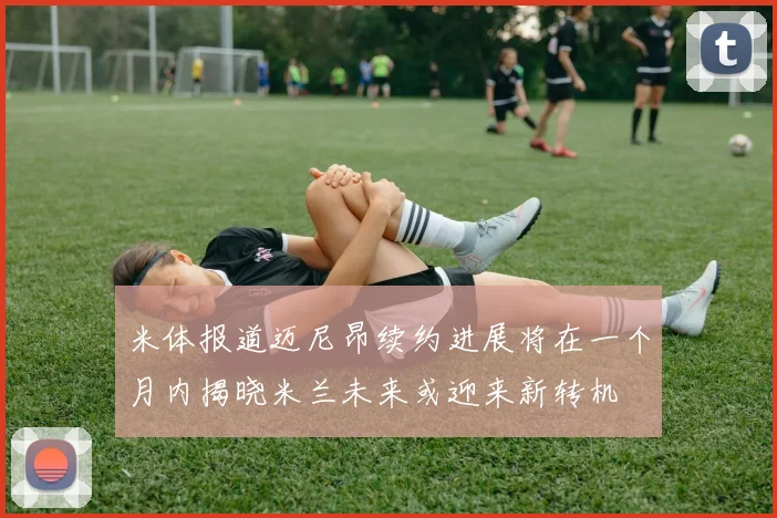 米体报道迈尼昂续约进展将在一个月内揭晓米兰未来或迎来新转机