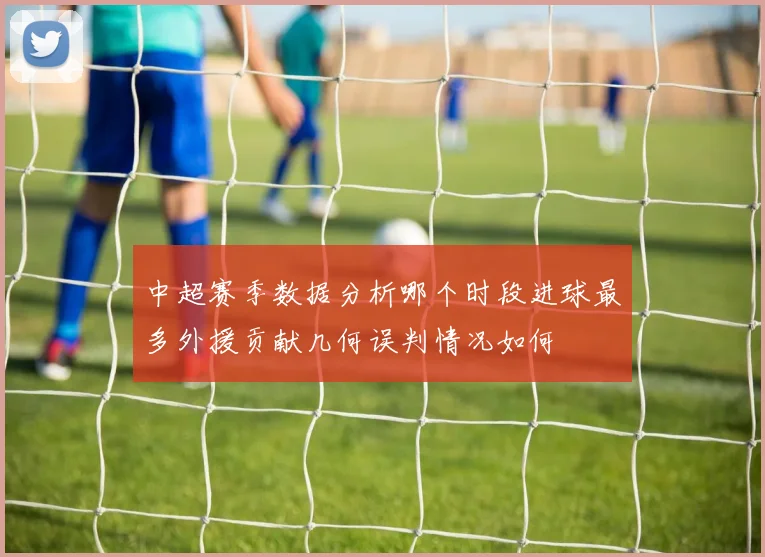 中超赛季数据分析哪个时段进球最多外援贡献几何误判情况如何