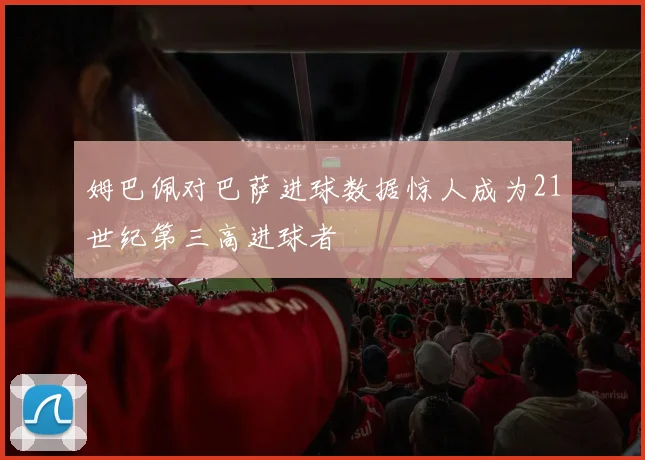 姆巴佩对巴萨进球数据惊人成为21世纪第三高进球者