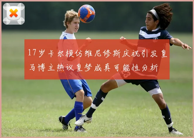 17岁卡尔模仿维尼修斯庆祝引发皇马博主热议皇梦成真可能性分析