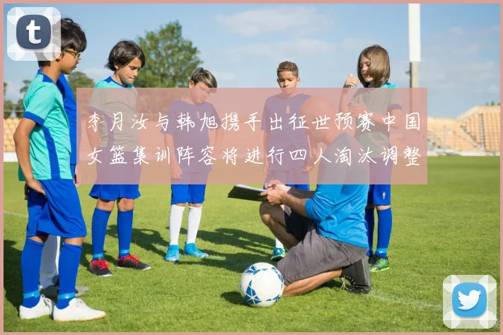 李月汝与韩旭携手出征世预赛中国女篮集训阵容将进行四人淘汰调整