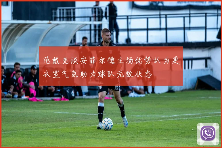 范戴克谈安菲尔德主场优势认为更衣室气氛助力球队无敌状态