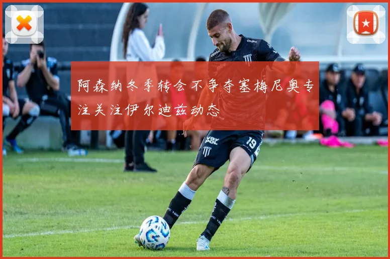 阿森纳冬季转会不争夺塞梅尼奥专注关注伊尔迪兹动态