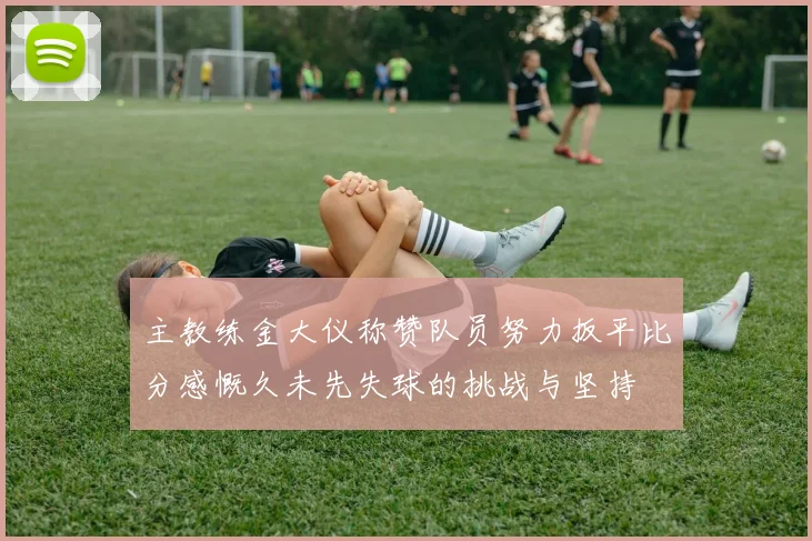 主教练金大仪称赞队员努力扳平比分感慨久未先失球的挑战与坚持