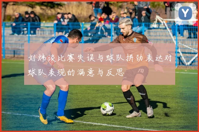 刘炜谈比赛失误与球队拼劲表达对球队表现的满意与反思