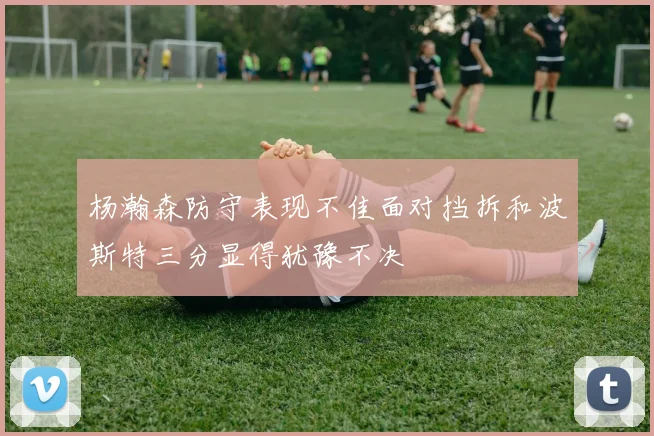 杨瀚森防守表现不佳面对挡拆和波斯特三分显得犹豫不决