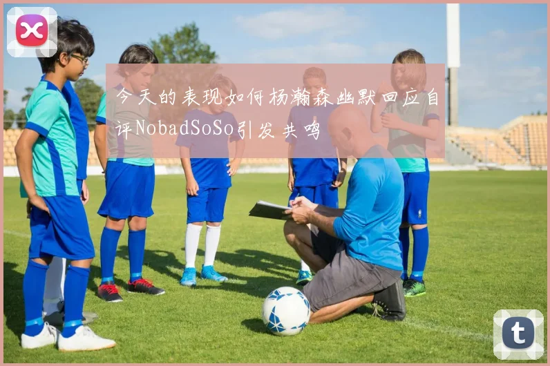 今天的表现如何杨瀚森幽默回应自评NobadSoSo引发共鸣