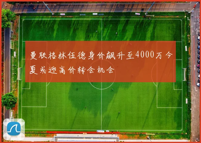 曼联格林伍德身价飙升至4000万今夏或迎高价转会机会