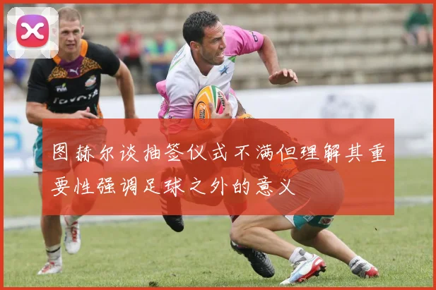 图赫尔谈抽签仪式不满但理解其重要性强调足球之外的意义