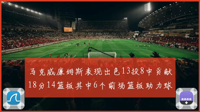 马克威廉姆斯表现出色13投8中贡献18分14篮板其中6个前场篮板助力球队