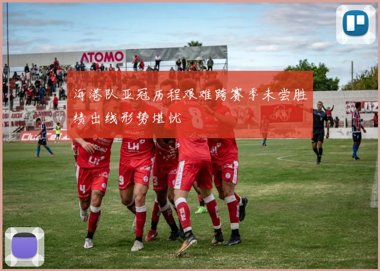 海港队亚冠历程艰难跨赛季未尝胜绩出线形势堪忧