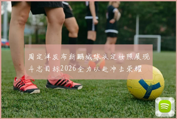 周定洋发布新鹏城球衣定妆照展现斗志目标2026全力以赴冲击荣耀