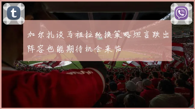 加尔扎谈马祖拉轮换策略坦言跌出阵容也能期待机会来临