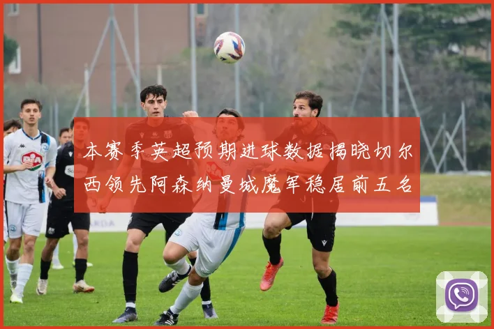 本赛季英超预期进球数据揭晓切尔西领先阿森纳曼城魔军稳居前五名