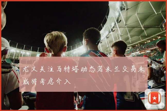 尤文关注马特塔动态若米兰交易未成将考虑介入