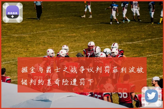 掘金与爵士之战争议判罚菲利波被错判约基奇险遭罚下