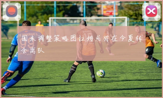 国米调整策略图拉姆或将在今夏转会离队