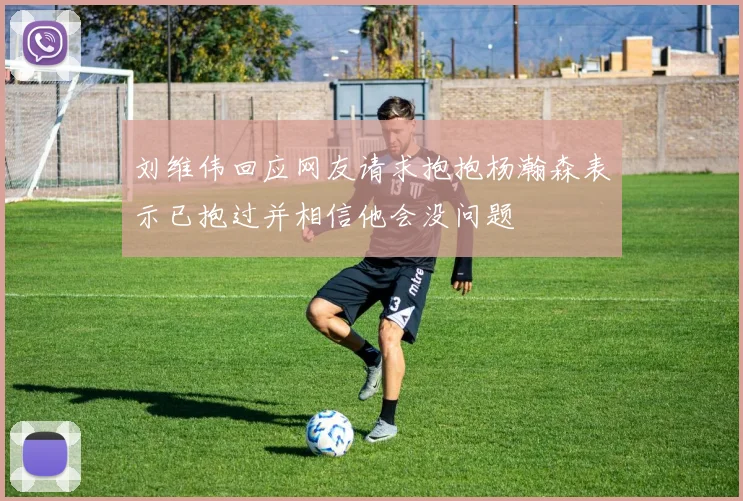 刘维伟回应网友请求抱抱杨瀚森表示已抱过并相信他会没问题