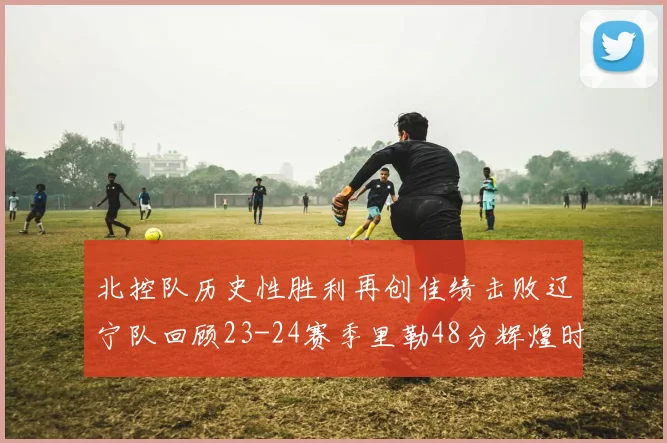 北控队历史性胜利再创佳绩击败辽宁队回顾23-24赛季里勒48分辉煌时刻