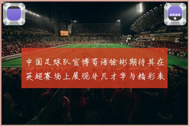 中国足球队官博寄语徐彬期待其在英超赛场上展现非凡才华与精彩表现