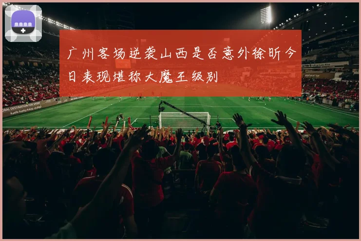 广州客场逆袭山西是否意外徐昕今日表现堪称大魔王级别