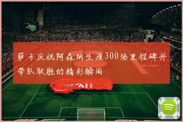萨卡庆祝阿森纳生涯300场里程碑并带队取胜的精彩瞬间