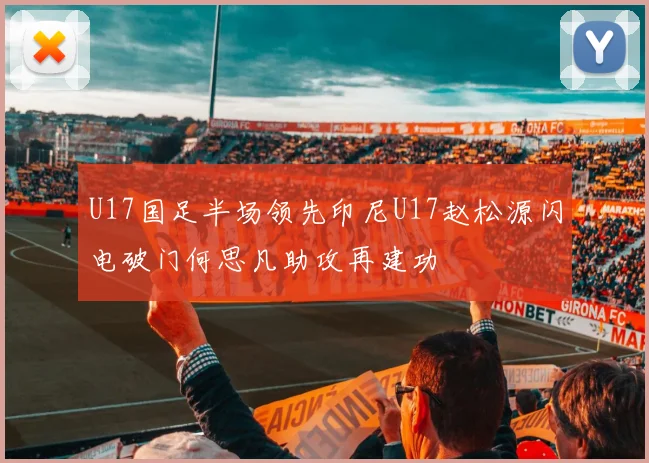 U17国足半场领先印尼U17赵松源闪电破门何思凡助攻再建功