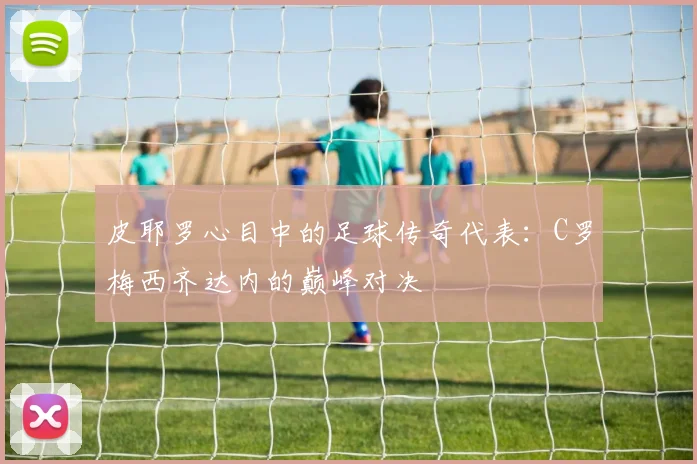 皮耶罗心目中的足球传奇代表：C罗梅西齐达内的巅峰对决