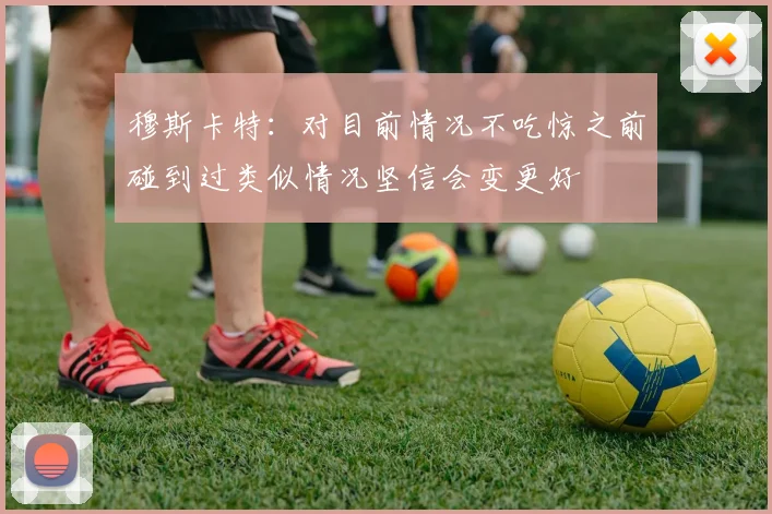 穆斯卡特：对目前情况不吃惊之前碰到过类似情况坚信会变更好